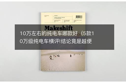 10万左右的纯电车哪款好（5款10万级纯电车横评!结论竟是越便宜越好？）