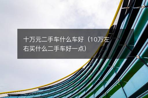 十万元二手车什么车好（10万左右买什么二手车好一点）