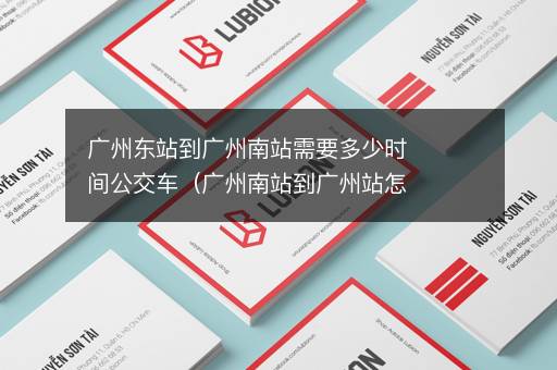 广州东站到广州南站需要多少时间公交车（广州南站到广州站怎么走？）